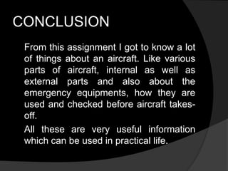 CONCLUSION
From this assignment I got to know a lot
of things about an aircraft. Like various
parts of aircraft, internal as well as
external parts and also about the
emergency equipments, how they are
used and checked before aircraft takes-
off.
All these are very useful information
which can be used in practical life.
 