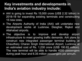 Key investments and developments in
India’s aviation industry include:
 AAI is going to invest Rs 15,000 crore (US$ 2.32 billion) in
2018-19 for expanding existing terminals and constructing
15 new ones.
 The Airports Authority of India (AAI) will undertake new
development works at Lucknow, Deoghar, Rajkot and
Allahabad airports.
 The objective is to improve and develop airport
infrastructure to meet growing traffic demands. AAI plans to
construct new integrated passenger terminal building at
Chaudhary Charan Singh International Airport, Lucknow at
an estimated cost of Rs. 1,230 crore (US$ 190.65 million).
The new terminal will be able to handle 4000 passengers
during peak hour and 6.35 million passengers per annum.
 