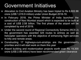 Government Initiatives
 Allocation to Civil Aviation Ministry has been tripled to Rs 6,602.86
crore (US$ 1,019.9 million) under Union Budget 2018-19.
 In February 2018, the Prime Minister of India launched the
construction of Navi Mumbai airport which is expected to be built at
a cost of US$ 2.58 billion. The first phase of the airport will be
completed by end of 2019.
 Under the second round of Regional Connectivity Scheme (RCS 2)
the government has awarded 325 routes to airlines as well as
helicopter operators with the objective of enhancing flight services
to hilly and remote areas.
 Constructing 17 highways-cum-airstrips are the government's
priorities and it will start work on them this year
 Airport building and modernization projects worth over Rs 19,300
crore (US$ 2.99 billion) have been recommended green clearance
 