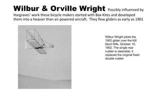 Wilbur & Orville Wright Possibly influenced by
Hargraves’ work these bicycle makers started with Box Kites and developed
them into a heavier than air powered aircraft. They flew gliders as early as 1901
Wilbur Wright pilots the
1902 glider over the Kill
Devil Hills, October 10,
1902. The single rear
rudder is steerable; it
replaced the original fixed
double rudder
 