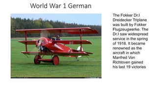 World War 1 German
The Fokker Dr.I
Dreidecker Triplane
was built by Fokker
Flugzeugwerke. The
Dr.I saw widespread
service in the spring
of 1918. It became
renowned as the
aircraft in which
Manfred Von
Richtoven gained
his last 19 victories
 