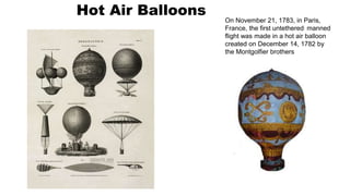 Hot Air Balloons
On November 21, 1783, in Paris,
France, the first untethered, manned
flight was made in a hot air balloon
created on December 14, 1782 by
the Montgolfier brothers
 