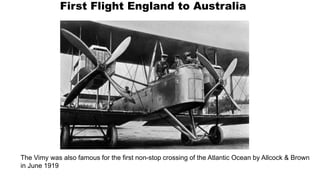 First Flight England to Australia
The Vimy was also famous for the first non-stop crossing of the Atlantic Ocean by Allcock & Brown
in June 1919
 