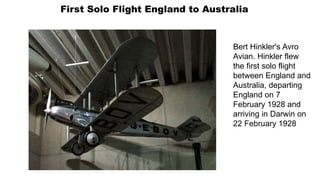 First Solo Flight England to Australia
Bert Hinkler's Avro
Avian. Hinkler flew
the first solo flight
between England and
Australia, departing
England on 7
February 1928 and
arriving in Darwin on
22 February 1928
 