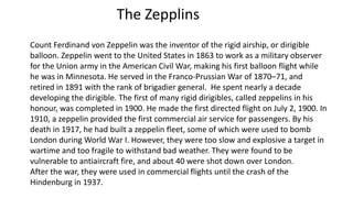 The Zepplins
Count Ferdinand von Zeppelin was the inventor of the rigid airship, or dirigible
balloon. Zeppelin went to the United States in 1863 to work as a military observer
for the Union army in the American Civil War, making his first balloon flight while
he was in Minnesota. He served in the Franco-Prussian War of 1870–71, and
retired in 1891 with the rank of brigadier general. He spent nearly a decade
developing the dirigible. The first of many rigid dirigibles, called zeppelins in his
honour, was completed in 1900. He made the first directed flight on July 2, 1900. In
1910, a zeppelin provided the first commercial air service for passengers. By his
death in 1917, he had built a zeppelin fleet, some of which were used to bomb
London during World War I. However, they were too slow and explosive a target in
wartime and too fragile to withstand bad weather. They were found to be
vulnerable to antiaircraft fire, and about 40 were shot down over London.
After the war, they were used in commercial flights until the crash of the
Hindenburg in 1937.
 