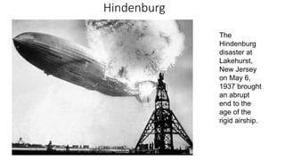 Hindenburg
The
Hindenburg
disaster at
Lakehurst,
New Jersey
on May 6,
1937 brought
an abrupt
end to the
age of the
rigid airship.
 