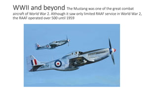 WWII and beyond The Mustang was one of the great combat
aircraft of World War 2. Although it saw only limited RAAF service in World War 2,
the RAAF operated over 500 until 1959
 