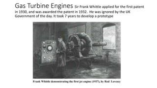 Gas Turbine Engines Sir Frank Whittle applied for the first patent
in 1930, and was awarded the patent in 1932. He was ignored by the UK
Government of the day. It took 7 years to develop a prototype
 