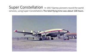 Super Constellation In 1957 Qantas pioneers round the world
services, using Super Constellations The total flying time was about 128 hours.
 