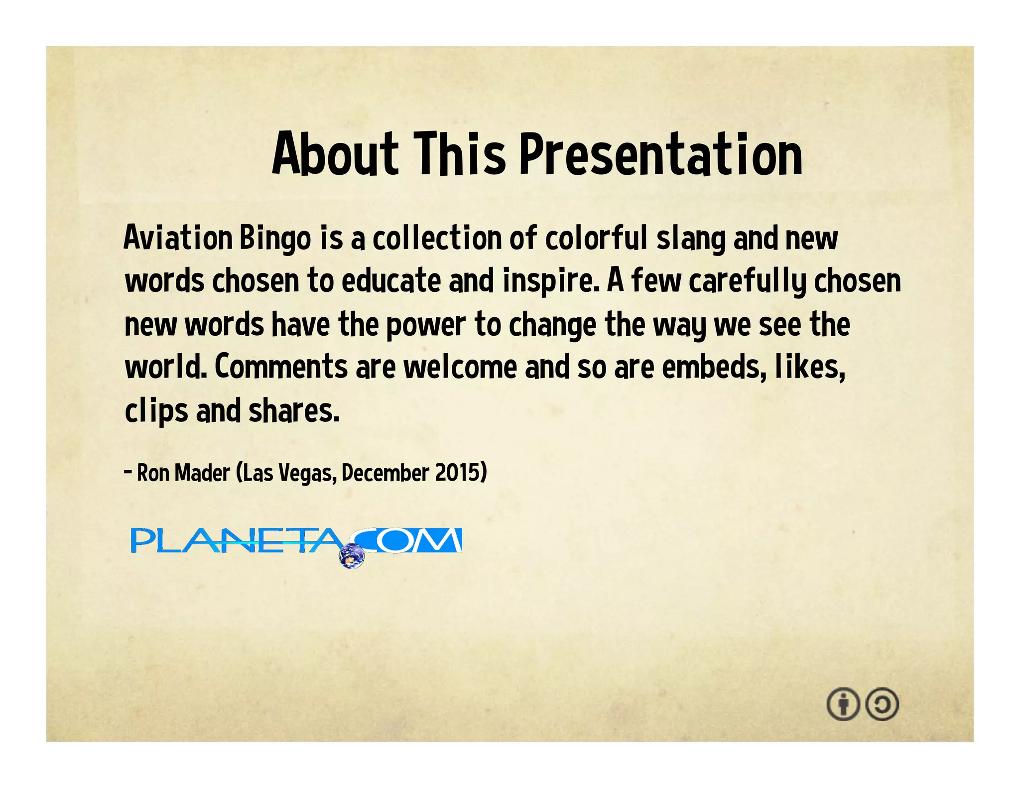 Aviation Bingo is a collection of colorful slang and new
lingo chosen to educate and inspire. We welcome your
interaction -- comments, questions, suggestions, shares,
clips, favorites, likes and hearts.
- Ron Mader (Las Vegas, 2017)
p l a n e t a . c o m / a v i a t i o n • p l a n e t a . w i k i s p a c e s . c o m / a v i a t i o n
About This Presentation
 