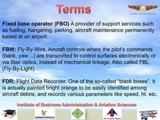 Fixed base operator (FBO) A provider of support services such
as fueling, hangaring, parking, aircraft maintenance permanently
based at an airport.
FBW: Fly-By-Wire. Aircraft controls where the pilot’s commands
(bank, yaw…) are transmitted to control surfaces electronically or
via fiber optics, instead of mechanical linkage. Also called FBL
(Fly-By-Light).
FDR: Flight Data Recorder. One of the so-called “black boxes”. It
is actually painted bright orange to be easily identified among
aircraft debris, and records various parameters like speed, ht. etc.
 