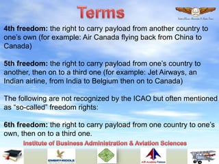 4th freedom: the right to carry payload from another country to
one’s own (for example: Air Canada flying back from China to
Canada)
5th freedom: the right to carry payload from one’s country to
another, then on to a third one (for example: Jet Airways, an
Indian airline, from India to Belgium then on to Canada)
The following are not recognized by the ICAO but often mentioned
as “so-called” freedom rights:
6th freedom: the right to carry payload from one country to one’s
own, then on to a third one.
 