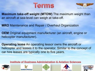 Maximum take-off weight (MTOW) The maximum weight than
an aircraft at sea-level can weigh at take-off.
MRO Maintenance and Repair / Overhaul Organization
OEM Original equipment manufacturer (an aircraft, engine or
helicopter manufacturer).
Operating lease An operating lessor owns the aircraft or
helicopter and leases it to the operator. Similar to the concept of
car hire leases are typically one to five years.
 