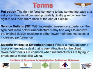 Put option The right to force someone to buy something back at a
set price. Fractional ownership deals typically give owners the
right to sell their share back at the end of a lease.
Service Bulletin (SB) With increasing in-service experience, the
type certificate holder (manufacturer) may find ways to improve
the original design resulting in either lower maintenance costs or
increased performance
Sweetheart deal or Sweetheart lease Where a manufacturer or
lessor enters into a deal that is very attractive for the client.
Sweetheart deals are common when manufacturers are trying to
break into a market like China.
 