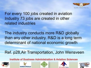 For every 100 jobs created in aviation
Industry 73 jobs are created in other
related industries
The industry conducts more R&D globally
than any other industry. R&D is a long term
determinant of national economic growth
Ref. p28,Air Transportation, John Wensveen
 