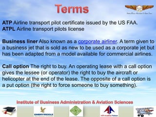 ATP Airline transport pilot certificate issued by the US FAA.
ATPL Airline transport pilots license
Business liner Also known as a corporate airliner. A term given to
a business jet that is sold as new to be used as a corporate jet but
has been adapted from a model available for commercial airlines.
Call option The right to buy. An operating lease with a call option
gives the lessee (or operator) the right to buy the aircraft or
helicopter at the end of the lease. The opposite of a call option is
a put option (the right to force someone to buy something).
 