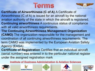 Certificate of Airworthiness (C of A) A Certificate of
Airworthiness (C of A) is issued for an aircraft by the national
aviation authority of the state in which the aircraft is registered.
Continuing airworthiness A continuous status of compliance
with all valid airworthiness requirements.
The Continuing Airworthiness Management Organization
(CAMO) The organization responsible for the management and
coordination of all continuing airworthiness requirements. The
term CAMO was implemented by the European Aviation Safety
Agency (EASA)
Certificate of Registration Certifies that an individual aircraft
(serial number) was entered in to the particular national register
under the assigned registration mark
 
