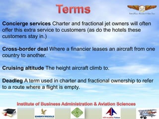 Concierge services Charter and fractional jet owners will often
offer this extra service to customers (as do the hotels these
customers stay in.)
Cross-border deal Where a financier leases an aircraft from one
country to another.
Cruising altitude The height aircraft climb to.
Deadleg A term used in charter and fractional ownership to refer
to a route where a flight is empty.
 