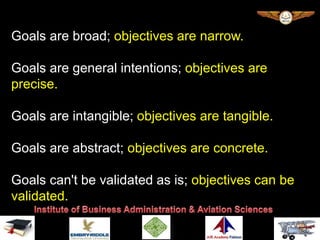 Goals are broad; objectives are narrow.
Goals are general intentions; objectives are
precise.
Goals are intangible; objectives are tangible.
Goals are abstract; objectives are concrete.
Goals can't be validated as is; objectives can be
validated.