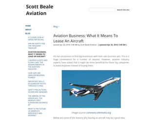 Scott Beale
Aviation
HOME
ABOUT
BLOG
A CLOSER LOOK AT
AERIAL REFUELING
AIRLINE SAFETY FOR
THE FREQUENT
TRAVELER
AVIATION BUSINESS:
WHAT IT MEANS TO
LEASE AN AIRCRAFT
CHEAPER FLIGHTS AND
FLYING CARS: THE
ADVANCEMENTS IN
THE AVIATION
INDUSTRY
HOW SAFE ARE
SMALLER REGIONAL
PLANES?
IMPORTANT SKILLS
ACQUIRED BY PILOTS
THROUGH FLYING
SAFETY PRECAUTIONS
IN AIRPLANE HANGARS
THE ARRIVAL OF THE
AERION AS2, THE
WORLD’S FIRST
SUPERSONIC BUSINESS
JET
WHAT IS THE FUTURE
OF AMERICA’S
AEROSPACE AND
DEFENSE?
Blog >
Aviation Business: What It Means To
Lease An Aircraft
posted Apr 20, 2018, 5:48 AM by Scott Beale Aviation   [ updated Apr 20, 2018, 5:48 AM ]
It’s not uncommon to nd big businesses with their own business jets. This is a
huge convenience for a number of reasons. However, aviation industry
experts have stated that it might be more bene cial for these big companies
to lease airplanes instead of buying them.
Image source: commons.wikimedia.org
Below are some of the reasons why leasing an aircraft may be a good idea.
Search this site
 