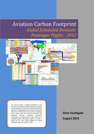 1
This report provides a detailed breakdown of CO2
emissions from global scheduled domestic passenger
aircraft operations in 2012. The carbon footprint of the
operations is disaggregated at the country, airport and
airline level. The document also provides a breakdown
of the carbon costs and revenues associated with
scheduled domestic passenger operations.
Comparisons are made with the carbon footprint of
scheduled global international flights to provide a
picture of the total carbon footprint for global
scheduled passenger aviation in 2012.
Dave Southgate
August 2013
Aviation Carbon Footprint
Global Scheduled Domestic
Passenger Flights - 2012
 