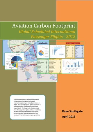 1
This report provides a detailed breakdown of
CO2 emissions from global scheduled
international passenger aircraft operations in
2012. The carbon footprint of the operations is
disaggregated at the regional, country and
airport level. The footprint is also examined
from the perspective of the airlines. In addition,
the document provides a breakdown of the
carbon costs and revenues associated with
scheduled international passenger operations.
Dave Southgate
April 2013
Aviation Carbon Footprint
Global Scheduled International
Passenger Flights - 2012
 