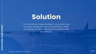 04
This simulation model provides a convenient way
for space design and service allocations, which
contributes to the enhancement of ground staff
experiences.
Solution
TILTLABS | CASE STUDY | OCTOBER 19
AVIATIONCASESTUDY
 