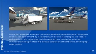 AVIATIONCASESTUDY
In aviation industries, emergency situations can be simulated through VR headsets
in a risk-free environment. By incorporating immersive technologies, the need for
dedicated aircrafts and trainers can be reduced thus saving time and cost.
Immersive technologies steer this industry towards an efficient future of emerging
opportunities.
TILTLABS | CASE STUDY | OCTOBER 19
07
 
