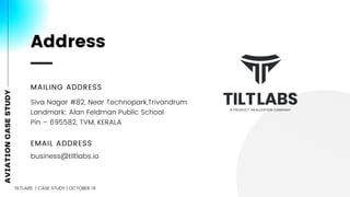 MAILING ADDRESS
EMAIL ADDRESS
business@tiltlabs.io
Siva Nagar #82, Near Technopark,Trivandrum
Landmark: Alan Feldman Public School
Pin – 695582, TVM, KERALA
Address
AVIATIONCASESTUDY
TILTLABS | CASE STUDY | OCTOBER 19
 
