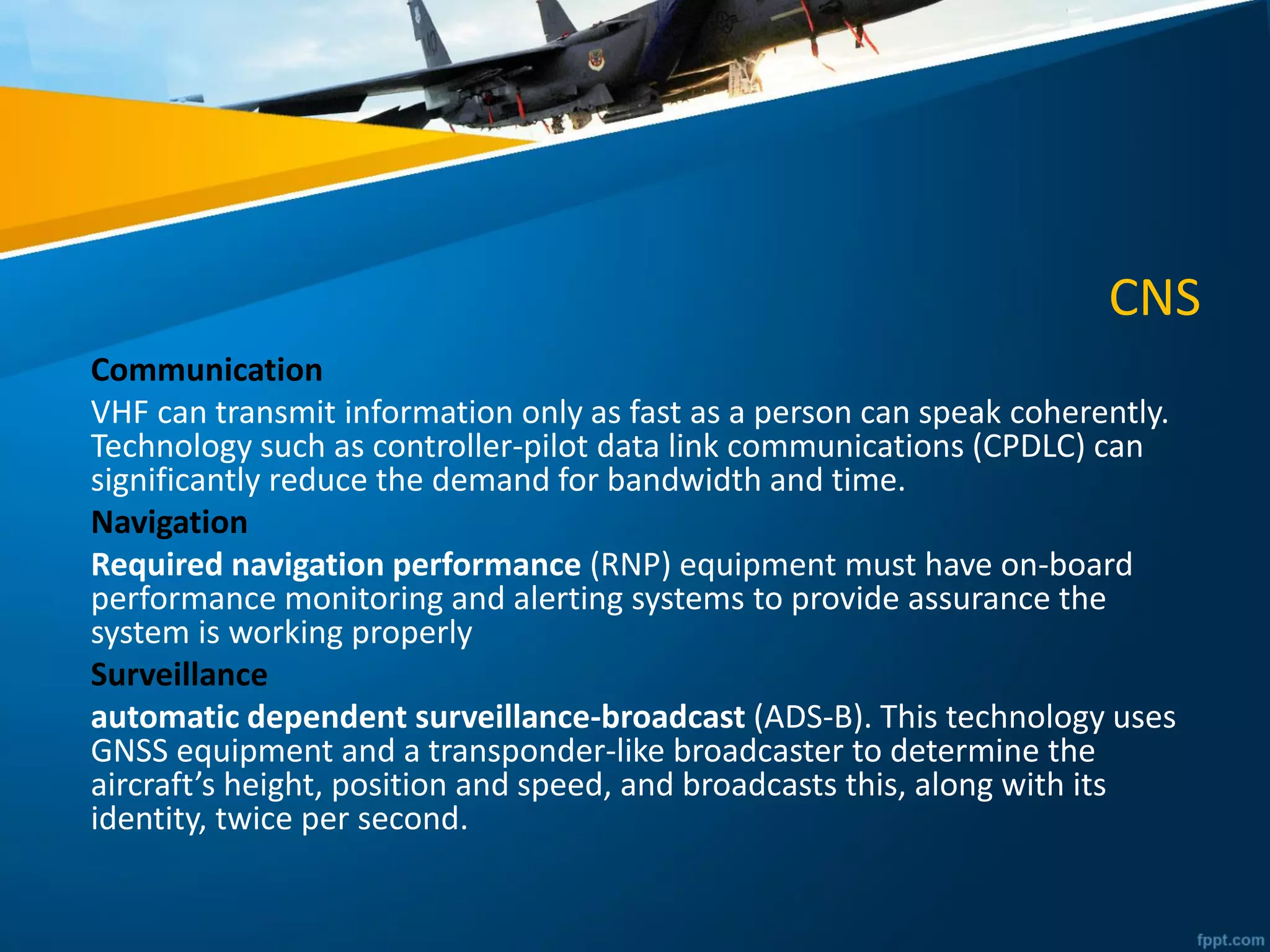 CNS
Communication
VHF can transmit information only as fast as a person can speak coherently.
Technology such as controller-pilot data link communications (CPDLC) can
significantly reduce the demand for bandwidth and time.
Navigation
Required navigation performance (RNP) equipment must have on-board
performance monitoring and alerting systems to provide assurance the
system is working properly
Surveillance
automatic dependent surveillance-broadcast (ADS-B). This technology uses
GNSS equipment and a transponder-like broadcaster to determine the
aircraft’s height, position and speed, and broadcasts this, along with its
identity, twice per second.
 