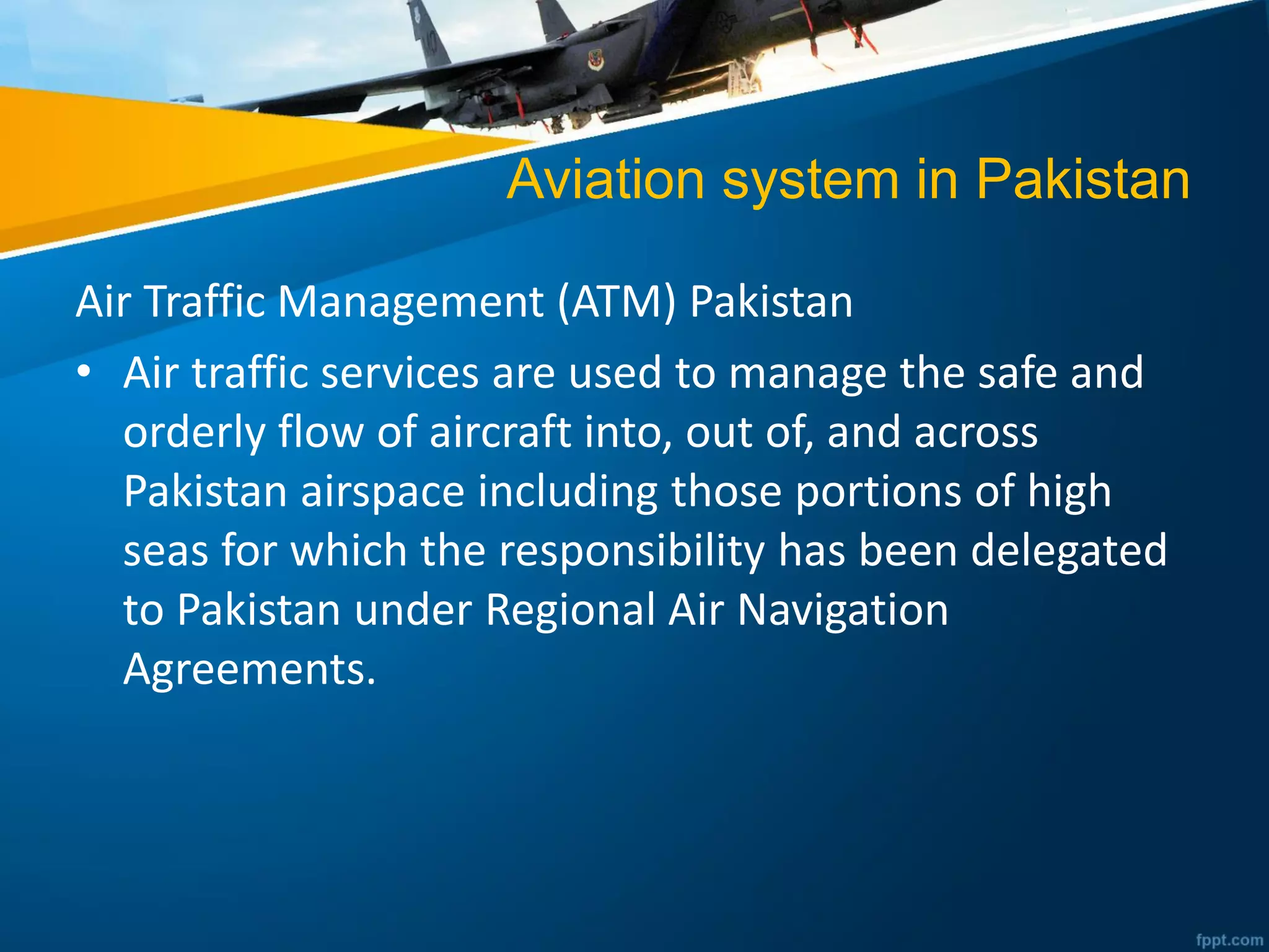 Aviation system in Pakistan
Air Traffic Management (ATM) Pakistan
• Air traffic services are used to manage the safe and
orderly flow of aircraft into, out of, and across
Pakistan airspace including those portions of high
seas for which the responsibility has been delegated
to Pakistan under Regional Air Navigation
Agreements.
 