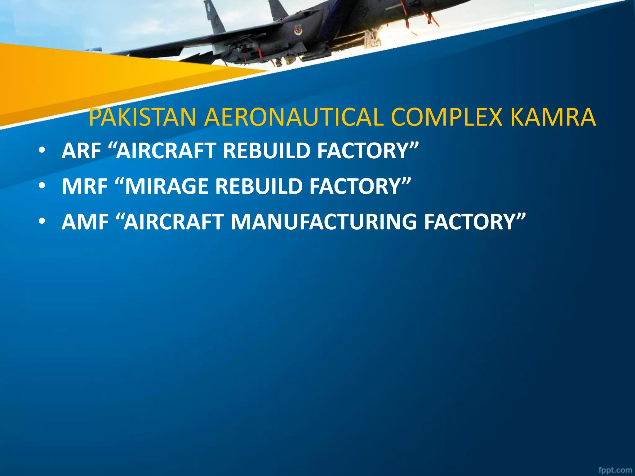 PAKISTAN AERONAUTICAL COMPLEX KAMRA
• ARF “AIRCRAFT REBUILD FACTORY”
• MRF “MIRAGE REBUILD FACTORY”
• AMF “AIRCRAFT MANUFACTURING FACTORY”
 