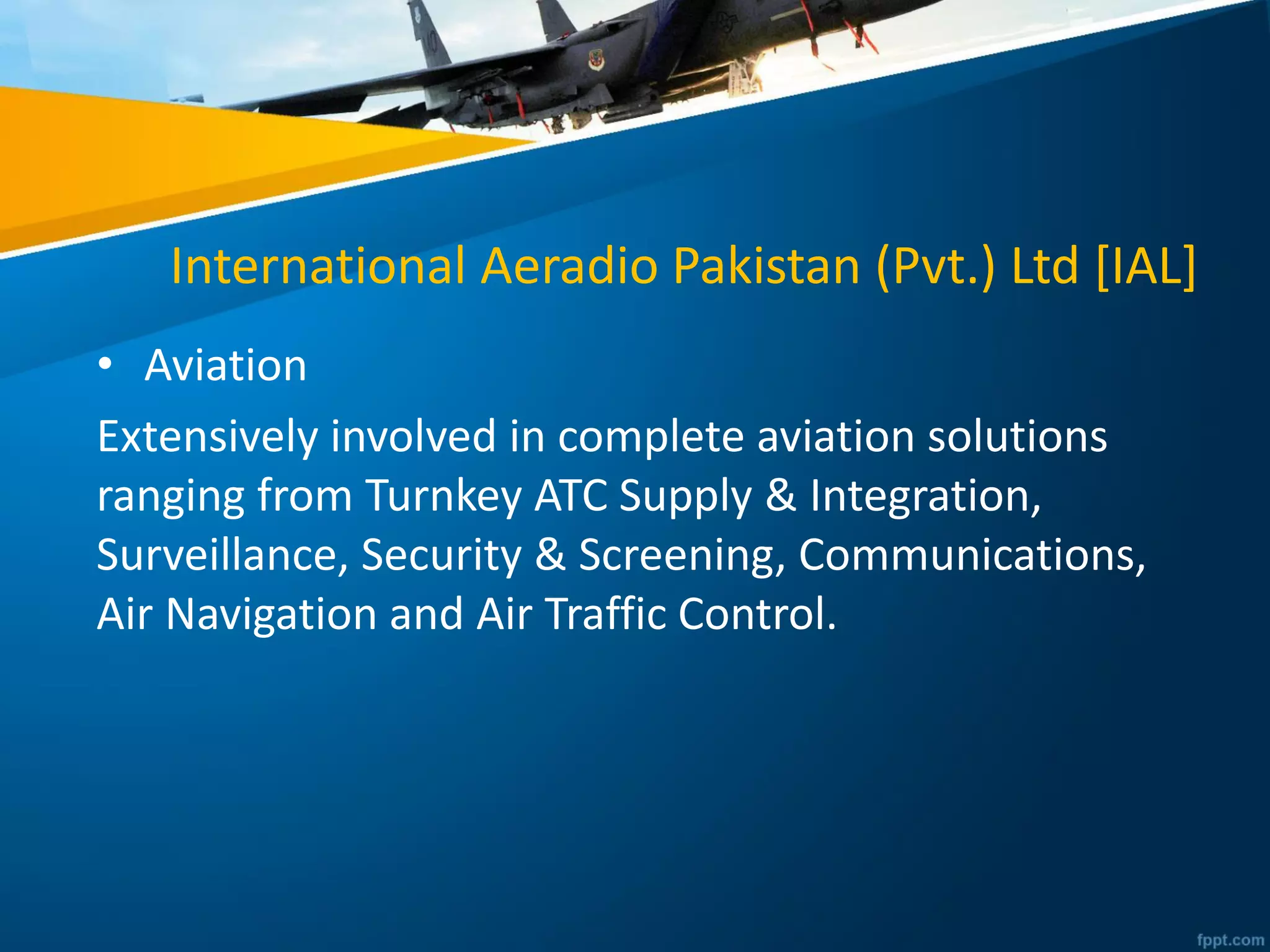 International Aeradio Pakistan (Pvt.) Ltd [IAL]
• Aviation
Extensively involved in complete aviation solutions
ranging from Turnkey ATC Supply & Integration,
Surveillance, Security & Screening, Communications,
Air Navigation and Air Traffic Control.
 