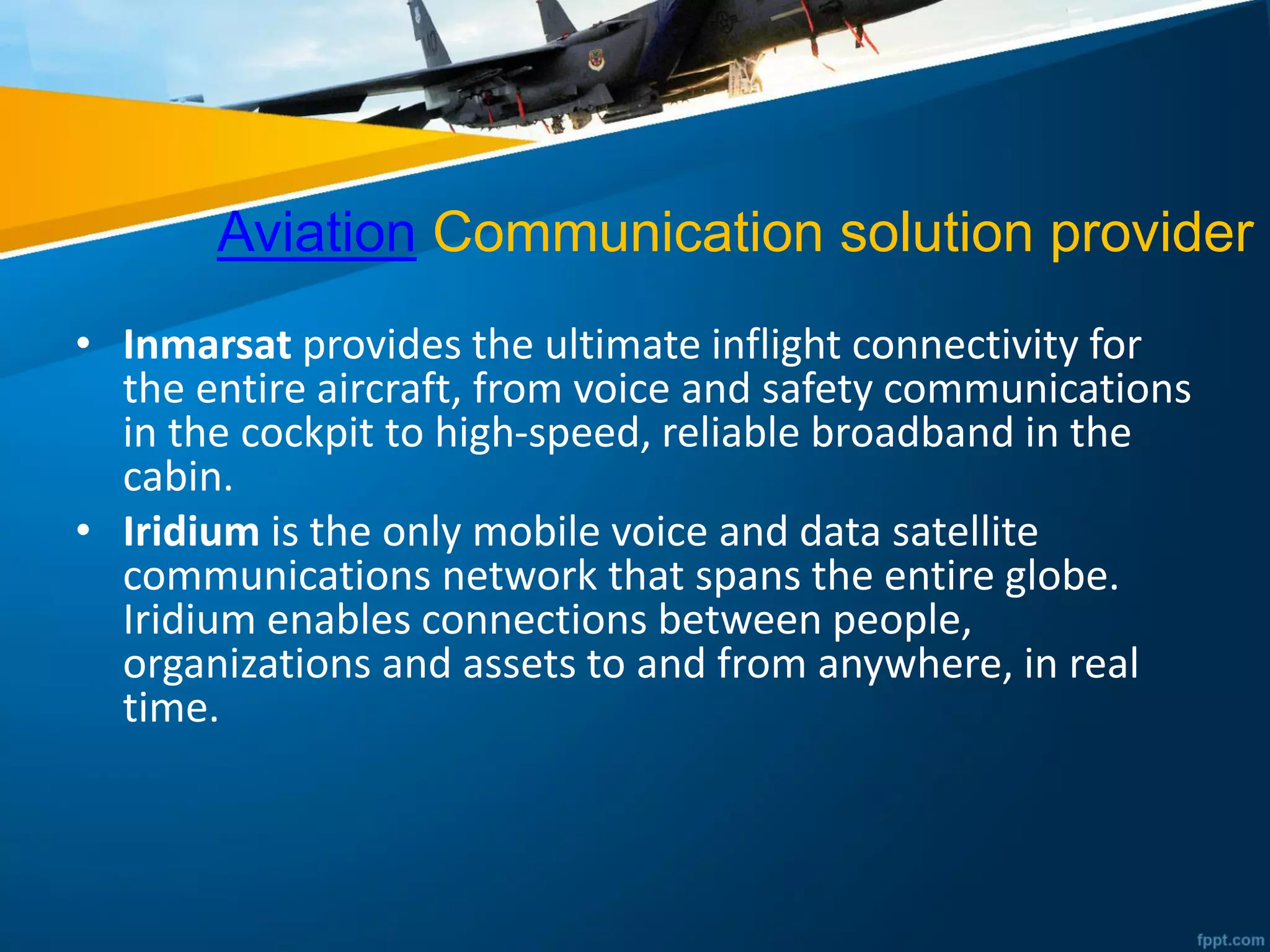 Aviation Communication solution provider
• Inmarsat provides the ultimate inflight connectivity for
the entire aircraft, from voice and safety communications
in the cockpit to high-speed, reliable broadband in the
cabin.
• Iridium is the only mobile voice and data satellite
communications network that spans the entire globe.
Iridium enables connections between people,
organizations and assets to and from anywhere, in real
time.
 