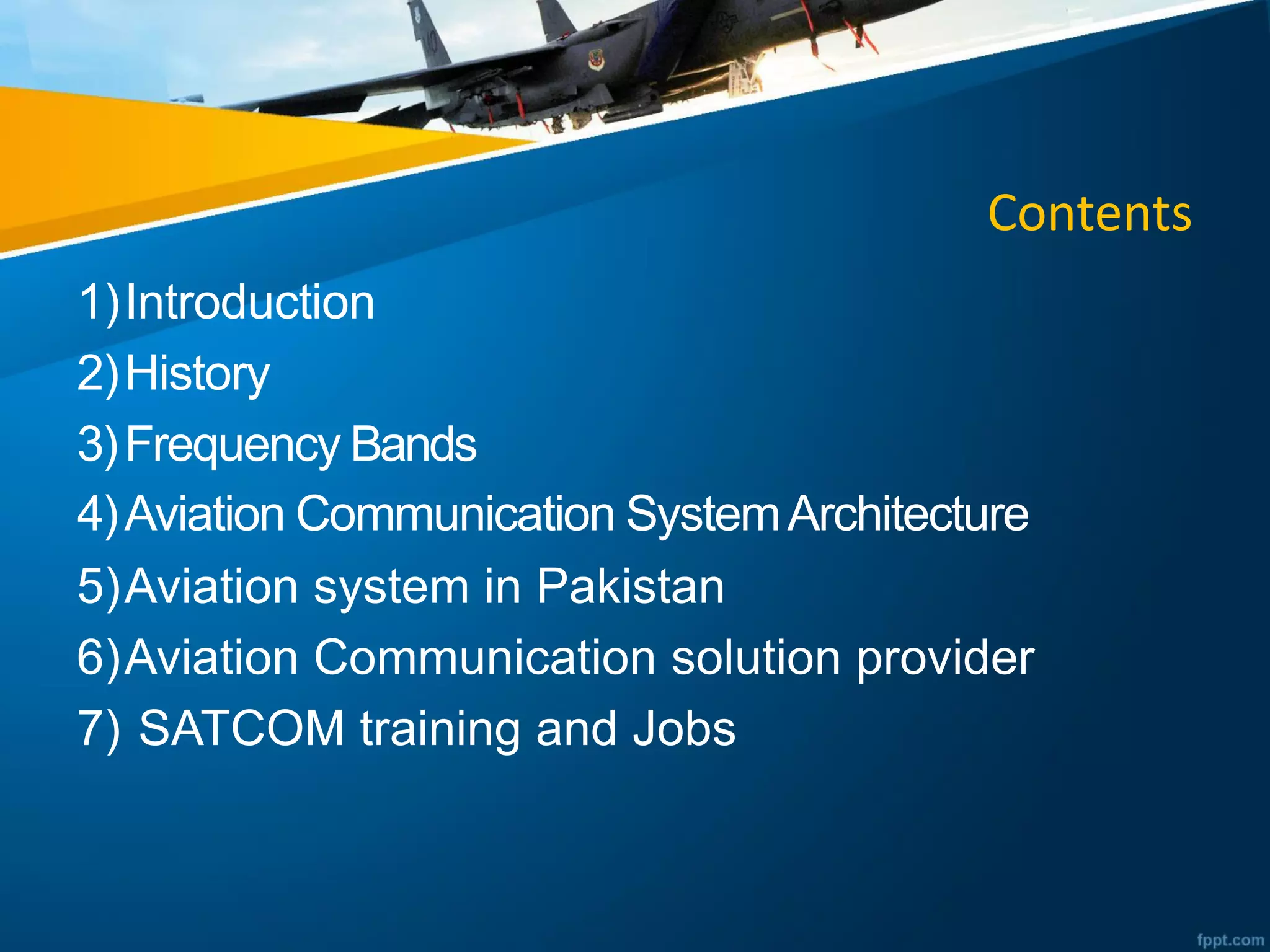 Contents
1)Introduction
2)History
3)Frequency Bands
4)Aviation Communication SystemArchitecture
5)Aviation system in Pakistan
6)Aviation Communication solution provider
7) SATCOM training and Jobs
 