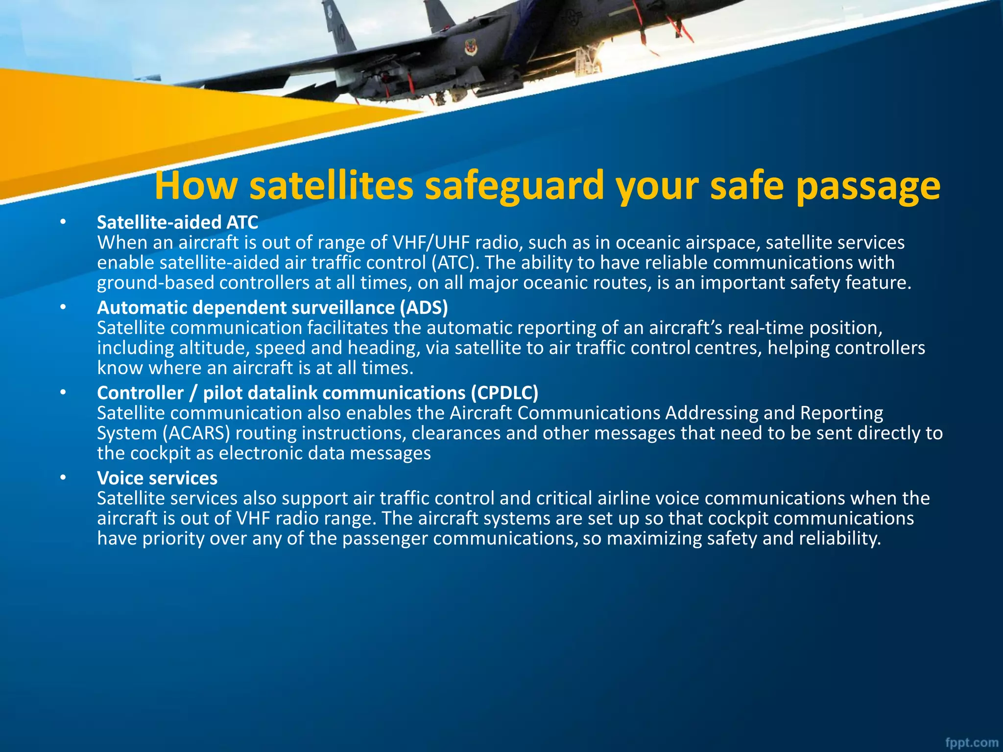 How satellites safeguard your safe passage
• Satellite-aided ATC
When an aircraft is out of range of VHF/UHF radio, such as in oceanic airspace, satellite services
enable satellite-aided air traffic control (ATC). The ability to have reliable communications with
ground-based controllers at all times, on all major oceanic routes, is an important safety feature.
• Automatic dependent surveillance (ADS)
Satellite communication facilitates the automatic reporting of an aircraft’s real-time position,
including altitude, speed and heading, via satellite to air traffic control centres, helping controllers
know where an aircraft is at all times.
• Controller / pilot datalink communications (CPDLC)
Satellite communication also enables the Aircraft Communications Addressing and Reporting
System (ACARS) routing instructions, clearances and other messages that need to be sent directly to
the cockpit as electronic data messages
• Voice services
Satellite services also support air traffic control and critical airline voice communications when the
aircraft is out of VHF radio range. The aircraft systems are set up so that cockpit communications
have priority over any of the passenger communications, so maximizing safety and reliability.
 
