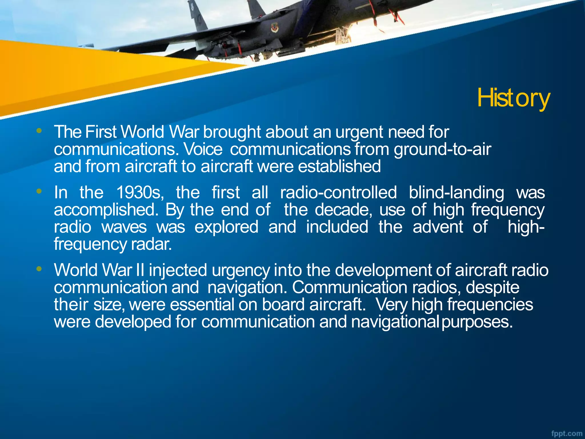 History
• TheFirst World War brought about an urgent need for
communications. Voice communications from ground-to-air
and from aircraft to aircraft were established
• In the 1930s, the first all radio-controlled blind-landing was
accomplished. By the end of the decade, use of high frequency
radio waves was explored and included the advent of high-
frequency radar.
• World War II injected urgency into the development of aircraft radio
communication and navigation. Communication radios, despite
their size, were essential on board aircraft. Very high frequencies
were developed for communication and navigationalpurposes.
 