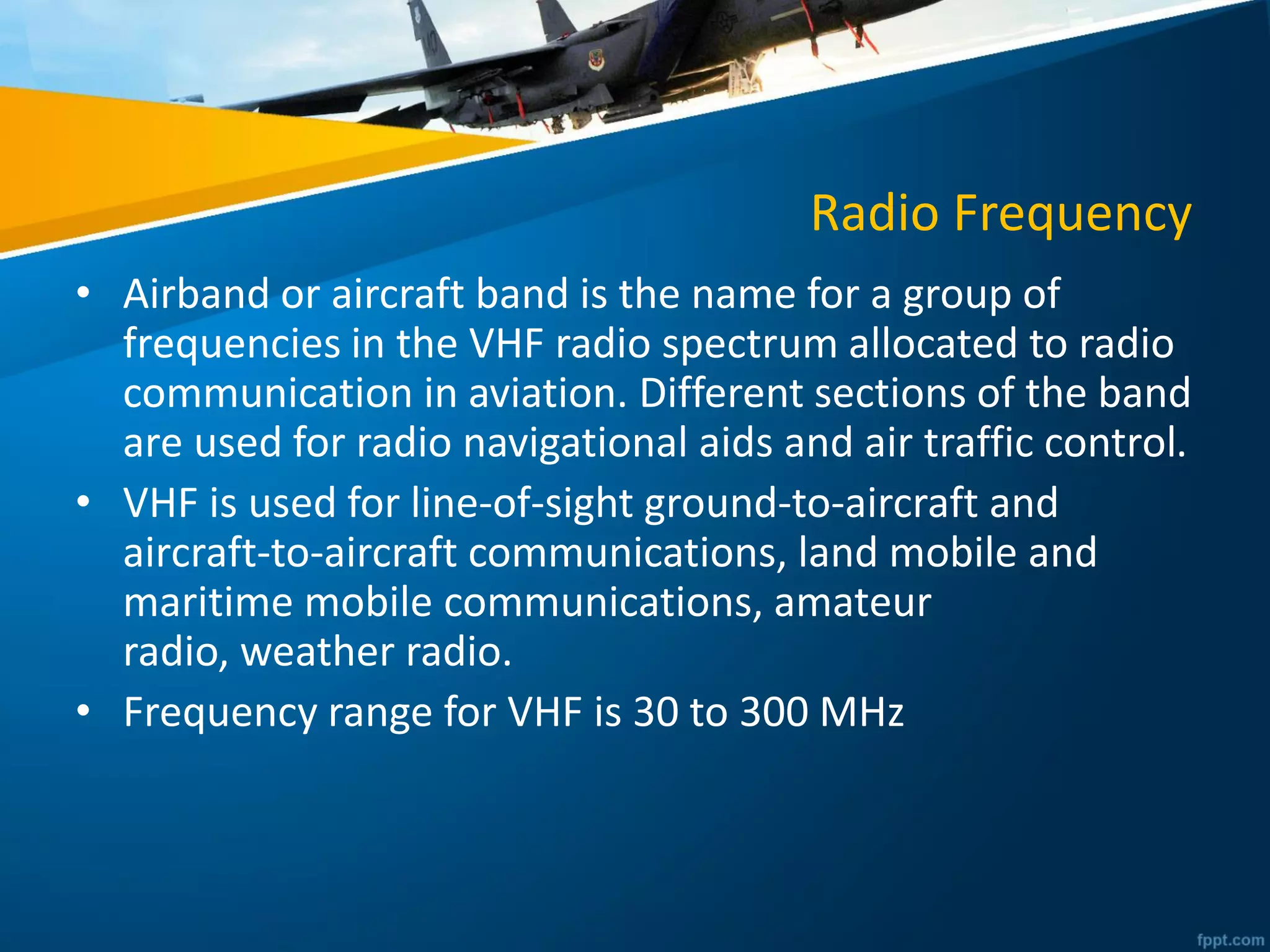 Radio Frequency
• Airband or aircraft band is the name for a group of
frequencies in the VHF radio spectrum allocated to radio
communication in aviation. Different sections of the band
are used for radio navigational aids and air traffic control.
• VHF is used for line-of-sight ground-to-aircraft and
aircraft-to-aircraft communications, land mobile and
maritime mobile communications, amateur
radio, weather radio.
• Frequency range for VHF is 30 to 300 MHz
 