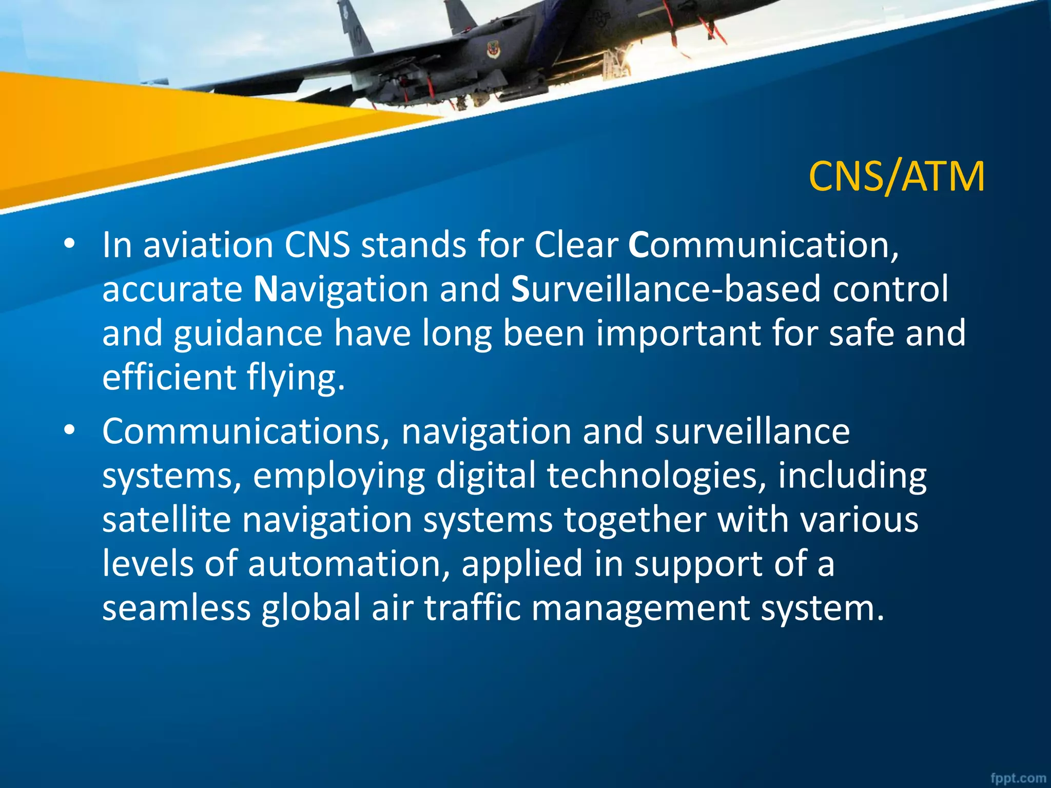 CNS/ATM
• In aviation CNS stands for Clear Communication,
accurate Navigation and Surveillance-based control
and guidance have long been important for safe and
efficient flying.
• Communications, navigation and surveillance
systems, employing digital technologies, including
satellite navigation systems together with various
levels of automation, applied in support of a
seamless global air traffic management system.
 