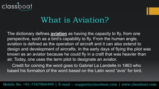 What is Aviation?
The dictionary defines aviation as having the capacity to fly, from one
perspective, such as a bird’s capability to fly. From the human angle,
aviation is defined as the operation of aircraft and it can also extend to
design and development of aircrafts. In the early days of flying the pilot was
known as an aviator because he could fly in a craft that was heavier than
air. Today, one uses the term pilot to designate an aviator.
Credit for coining the word goes to Gabriel La Landelle in 1863 who
based his formation of the word based on the Latin word “avis” for bird.
Mobile No. +91-7767904499 | E-mail :- support@classboat.com | www.classboat.com
 