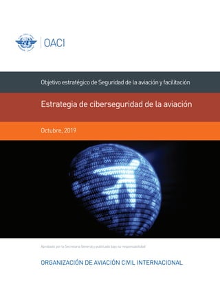 Aprobado por la Secretaria General y publicado bajo su responsabilidad
ORGANIZACIÓN DE AVIACIÓN CIVIL INTERNACIONAL
ObjetivoestratégicodeSeguridaddelaaviaciónyfacilitación
Estrategia de ciberseguridad de la aviación
Octubre, 2019
 