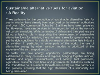 Three pathways for the production of sustainable alternative fuels for
use in aviation have already been approved by the relevant authorities
and over 1,500 commercial flights by 18 airlines have taken place so
far. However, more can be done in this regard to reduce the sector’s
net carbon emissions. Whilst a number of airlines and their partners are
taking a leading role in supporting the development of sustainable
alternative fuels for aviation, there remains a role for governments to
set the right conditions for a viable commercial alternative fuels industry
for aviation. In particular, in some parts of the world, the use of
alternative energy by other transport modes is prioritized at the
expense of the air transport sector.
To foster this new energy opportunity, partnerships are being
established in many countries and regions, bringing together airlines,
airframe and engine manufacturers, civil society, fuel producers,
agriculture, research institutions and governments. Initiatives such as
the Roundtable on Sustainable Biomaterials (RSB) are also partners in
this process, ensuring that the high standards of sustainability are
being maintained.
 