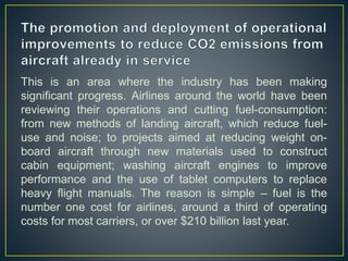 This is an area where the industry has been making
significant progress. Airlines around the world have been
reviewing their operations and cutting fuel-consumption:
from new methods of landing aircraft, which reduce fuel-
use and noise; to projects aimed at reducing weight on-
board aircraft through new materials used to construct
cabin equipment; washing aircraft engines to improve
performance and the use of tablet computers to replace
heavy flight manuals. The reason is simple – fuel is the
number one cost for airlines, around a third of operating
costs for most carriers, or over $210 billion last year.
 