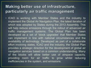• ICAO is working with Member States and the industry to
implement the Global Air Navigation Plan, the latest iteration of
which was adopted by States during the 2013 Assembly. This
will help reduce emissions through the rollout of advanced air
traffic management systems. The Global Plan has been
developed as a set of ‘block upgrades’ that Member States
can implement in line with national circumstances and the
availability of technology. Developed as part of a collaborate
effort involving states, ICAO and the industry, the Global Plan
provides a strategic direction for the development of global air
navigation services based on a common understanding. Many
of the blocks will allow better use of airspace capacity,
providing room for air traffic to grow whilst reducing
inefficiencies in the system, and emissions.
 