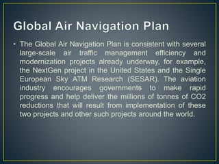 • The Global Air Navigation Plan is consistent with several
large-scale air traffic management efficiency and
modernization projects already underway, for example,
the NextGen project in the United States and the Single
European Sky ATM Research (SESAR). The aviation
industry encourages governments to make rapid
progress and help deliver the millions of tonnes of CO2
reductions that will result from implementation of these
two projects and other such projects around the world.
 