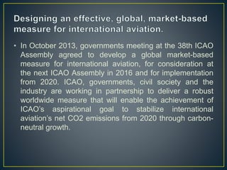 • In October 2013, governments meeting at the 38th ICAO
Assembly agreed to develop a global market-based
measure for international aviation, for consideration at
the next ICAO Assembly in 2016 and for implementation
from 2020. ICAO, governments, civil society and the
industry are working in partnership to deliver a robust
worldwide measure that will enable the achievement of
ICAO’s aspirational goal to stabilize international
aviation’s net CO2 emissions from 2020 through carbon-
neutral growth.
 
