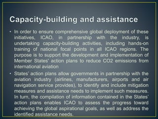 • In order to ensure comprehensive global deployment of these
initiatives, ICAO, in partnership with the industry, is
undertaking capacity-building activities, including hands-on
training of national focal points in all ICAO regions. The
purpose is to support the development and implementation of
Member States' action plans to reduce CO2 emissions from
international aviation
• States’ action plans allow governments in partnership with the
aviation industry (airlines, manufacturers, airports and air
navigation service provides), to identify and include mitigation
measures and assistance needs to implement such measures.
In turn, the compilation of information contained in the States’
action plans enables ICAO to assess the progress toward
achieving the global aspirational goals, as well as address the
identified assistance needs.
 