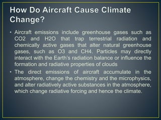 • Aircraft emissions include greenhouse gases such as
CO2 and H2O that trap terrestrial radiation and
chemically active gases that alter natural greenhouse
gases, such as O3 and CH4. Particles may directly
interact with the Earth’s radiation balance or influence the
formation and radiative properties of clouds
• The direct emissions of aircraft accumulate in the
atmosphere, change the chemistry and the microphysics,
and alter radiatively active substances in the atmosphere,
which change radiative forcing and hence the climate.
 