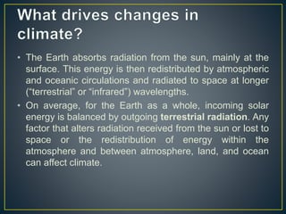 • The Earth absorbs radiation from the sun, mainly at the
surface. This energy is then redistributed by atmospheric
and oceanic circulations and radiated to space at longer
(“terrestrial” or “infrared”) wavelengths.
• On average, for the Earth as a whole, incoming solar
energy is balanced by outgoing terrestrial radiation. Any
factor that alters radiation received from the sun or lost to
space or the redistribution of energy within the
atmosphere and between atmosphere, land, and ocean
can affect climate.
 