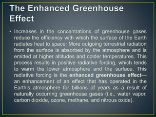 • Increases in the concentrations of greenhouse gases
reduce the efficiency with which the surface of the Earth
radiates heat to space: More outgoing terrestrial radiation
from the surface is absorbed by the atmosphere and is
emitted at higher altitudes and colder temperatures. This
process results in positive radiative forcing, which tends
to warm the lower atmosphere and the surface. This
radiative forcing is the enhanced greenhouse effect—
an enhancement of an effect that has operated in the
Earth’s atmosphere for billions of years as a result of
naturally occurring greenhouse gases (i.e., water vapor,
carbon dioxide, ozone, methane, and nitrous oxide).
 